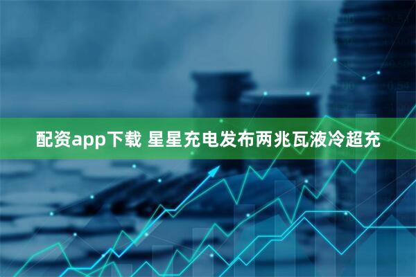 配资app下载 星星充电发布两兆瓦液冷超充