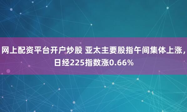 网上配资平台开户炒股 亚太主要股指午间集体上涨，日经225指数涨0.66%