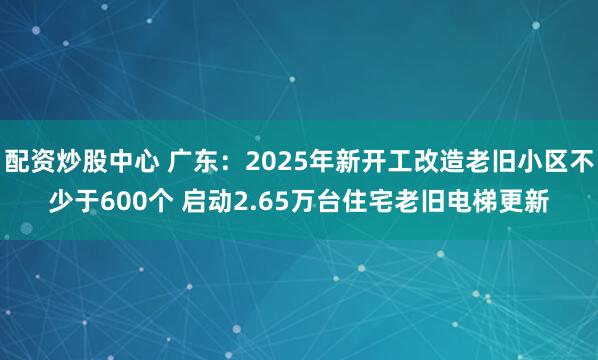 配资炒股中心 广东:2025年新开工改造老旧小区不少于600个 启动2.65万台住宅老旧电梯更新