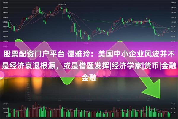 股票配资门户平台 谭雅玲：美国中小企业风波并不是经济衰退根源，或是借题发挥|经济学家|货币|金融