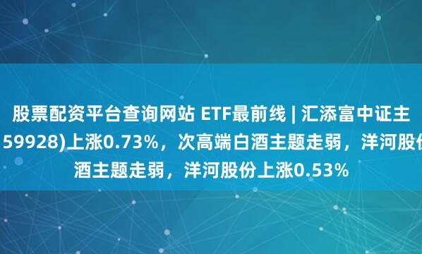 股票配资平台查询网站 ETF最前线 | 汇添富中证主要消费ETF(159928)上涨0.73%，次高端白酒主题走弱，洋河股份上涨0.53%