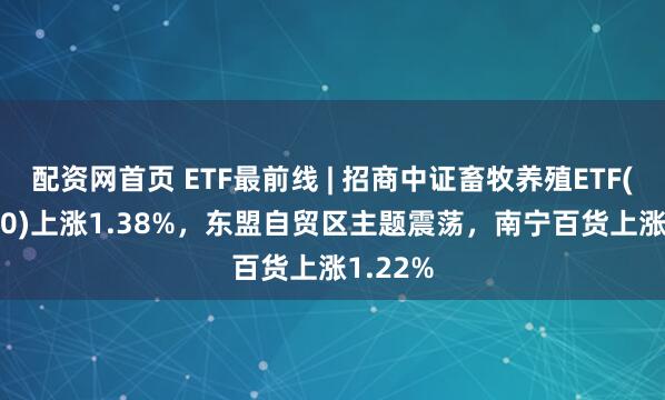 配资网首页 ETF最前线 | 招商中证畜牧养殖ETF(516670)上涨1.38%，东盟自贸区主题震荡，南宁百货上涨1.22%
