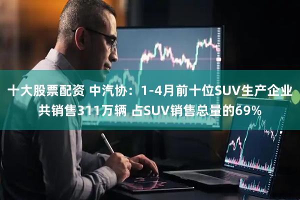 十大股票配资 中汽协：1-4月前十位SUV生产企业共销售311万辆 占SUV销售总量的69%