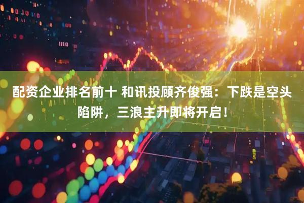配资企业排名前十 和讯投顾齐俊强：下跌是空头陷阱，三浪主升即将开启！