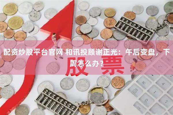配资炒股平台官网 和讯投顾谢正光：午后变盘，下周怎么办？