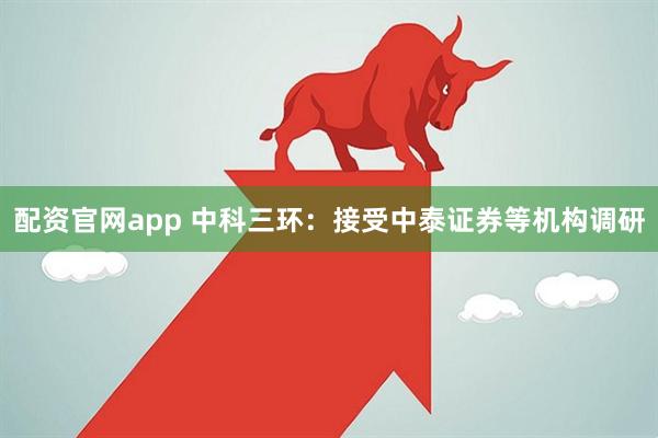 配资官网app 中科三环：接受中泰证券等机构调研
