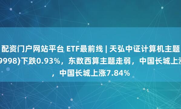 配资门户网站平台 ETF最前线 | 天弘中证计算机主题ETF(159998)下跌0.93%，东数西算主题走弱，中国长城上涨7.84%