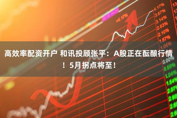 高效率配资开户 和讯投顾张平：A股正在酝酿行情！5月拐点将至！