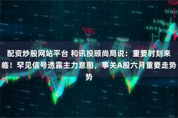 配资炒股网站平台 和讯投顾尚局说：重要时刻来临！罕见信号透露主力意图，事关A股六月重要走势
