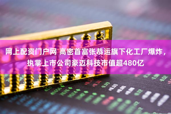 网上配资门户网 高密首富张恭运旗下化工厂爆炸，执掌上市公司豪迈科技市值超480亿