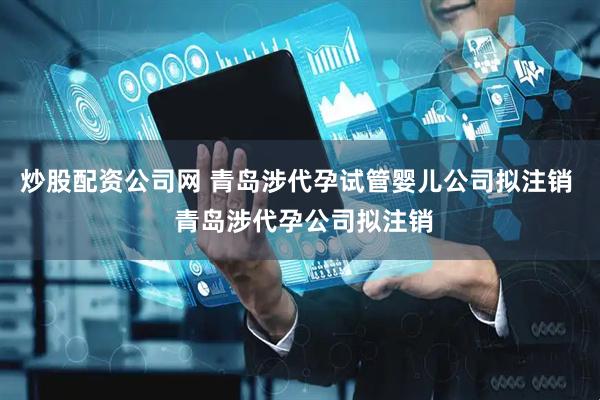 炒股配资公司网 青岛涉代孕试管婴儿公司拟注销  青岛涉代孕公司拟注销