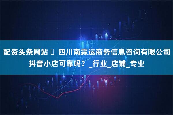 配资头条网站 ‌四川南霖运商务信息咨询有限公司抖音小店可靠吗？_行业_店铺_专业