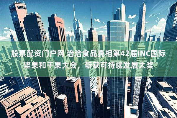 股票配资门户网 洽洽食品亮相第42届INC国际坚果和干果大会，斩获可持续发展大奖