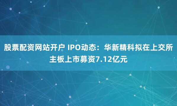 股票配资网站开户 IPO动态：华新精科拟在上交所主板上市募资7.12亿元