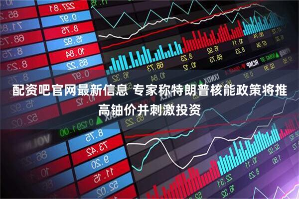 配资吧官网最新信息 专家称特朗普核能政策将推高铀价并刺激投资