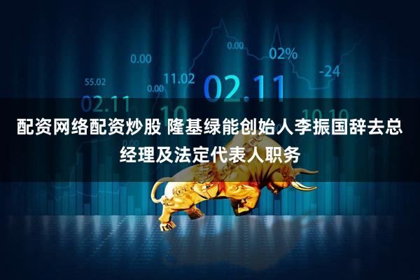 配资网络配资炒股 隆基绿能创始人李振国辞去总经理及法定代表人职务