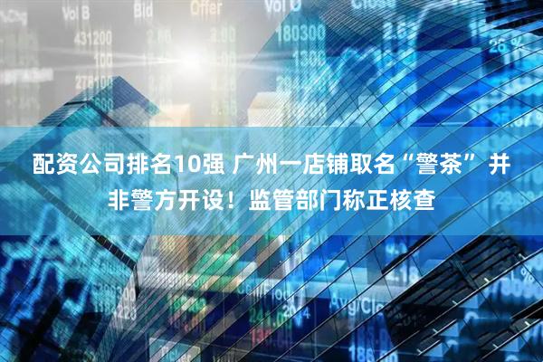 配资公司排名10强 广州一店铺取名“警茶” 并非警方开设！监管部门称正核查