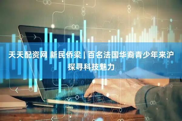 天天配资网 新民侨梁 | 百名法国华裔青少年来沪探寻科技魅力