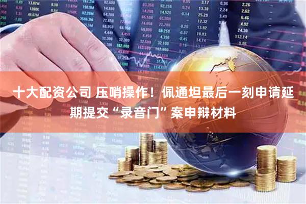十大配资公司 压哨操作！佩通坦最后一刻申请延期提交“录音门”案申辩材料