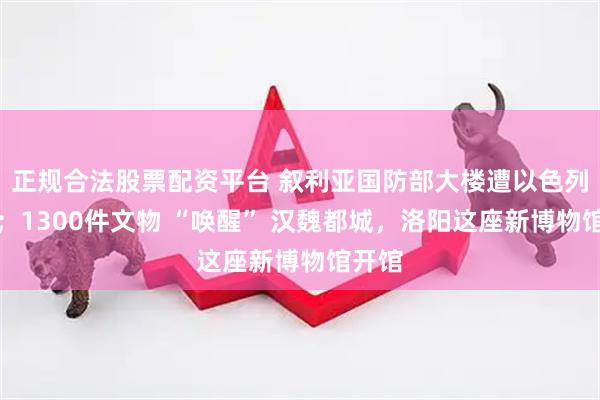 正规合法股票配资平台 叙利亚国防部大楼遭以色列空袭；1300件文物 “唤醒” 汉魏都城，洛阳这座新博物馆开馆