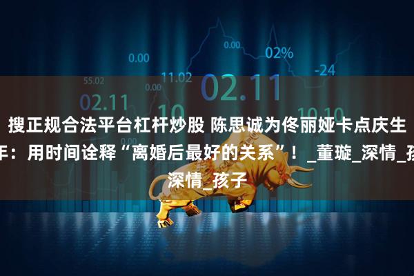 搜正规合法平台杠杆炒股 陈思诚为佟丽娅卡点庆生五年：用时间诠释“离婚后最好的关系”！_董璇_深情_孩子