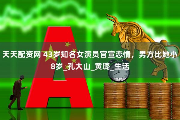 天天配资网 43岁知名女演员官宣恋情，男方比她小8岁_孔大山_黄璐_生活
