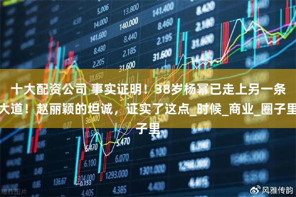 十大配资公司 事实证明！38岁杨幂已走上另一条大道！赵丽颖的坦诚，证实了这点_时候_商业_圈子里