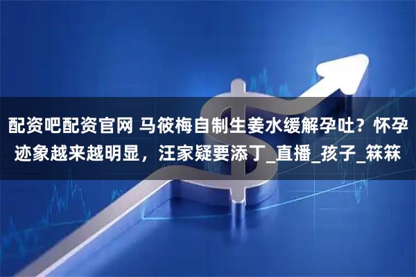配资吧配资官网 马筱梅自制生姜水缓解孕吐？怀孕迹象越来越明显，汪家疑要添丁_直播_孩子_箖箖