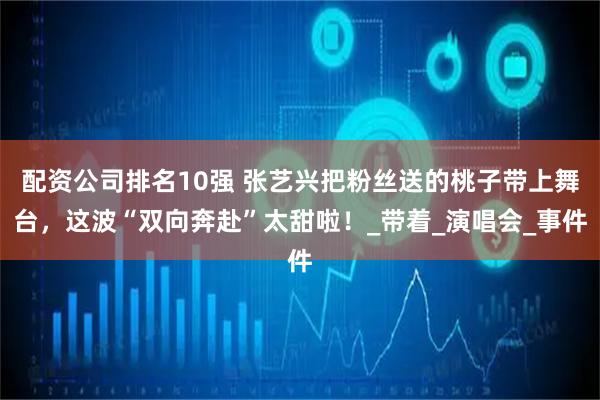 配资公司排名10强 张艺兴把粉丝送的桃子带上舞台，这波“双向奔赴”太甜啦！_带着_演唱会_事件