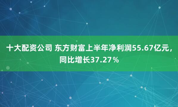 十大配资公司 东方财富上半年净利润55.67亿元，同比增长37.27％