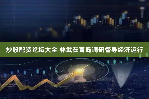 炒股配资论坛大全 林武在青岛调研督导经济运行