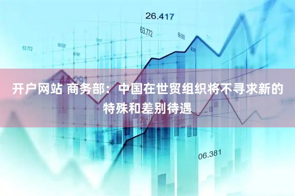 开户网站 商务部：中国在世贸组织将不寻求新的特殊和差别待遇