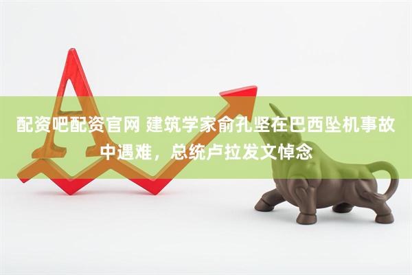 配资吧配资官网 建筑学家俞孔坚在巴西坠机事故中遇难，总统卢拉发文悼念