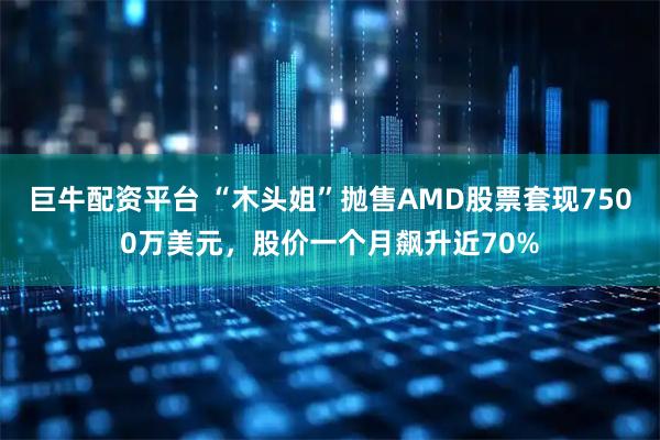 巨牛配资平台 “木头姐”抛售AMD股票套现7500万美元，股价一个月飙升近70%