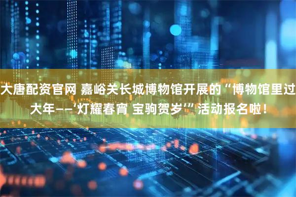 大唐配资官网 嘉峪关长城博物馆开展的“博物馆里过大年——‘灯耀春宵 宝驹贺岁’”活动报名啦！