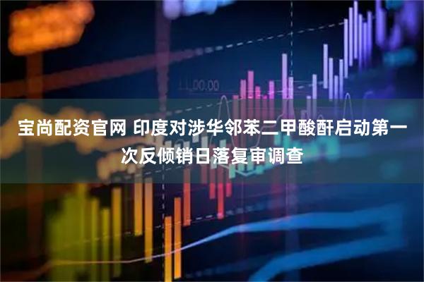 宝尚配资官网 印度对涉华邻苯二甲酸酐启动第一次反倾销日落复审调查
