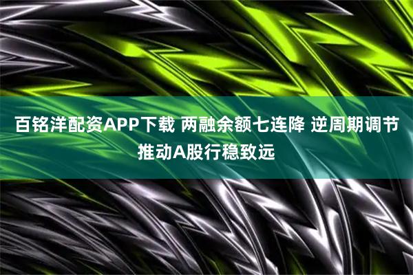 百铭洋配资APP下载 两融余额七连降 逆周期调节推动A股行稳致远