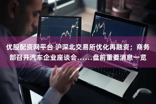 优股配资网平台 沪深北交易所优化再融资；商务部召开汽车企业座谈会……盘前重要消息一览