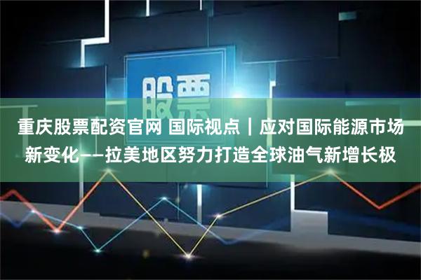 重庆股票配资官网 国际视点｜应对国际能源市场新变化——拉美地区努力打造全球油气新增长极