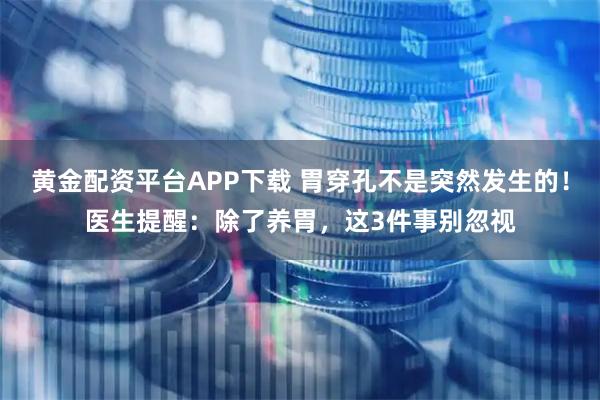 黄金配资平台APP下载 胃穿孔不是突然发生的！医生提醒：除了养胃，这3件事别忽视